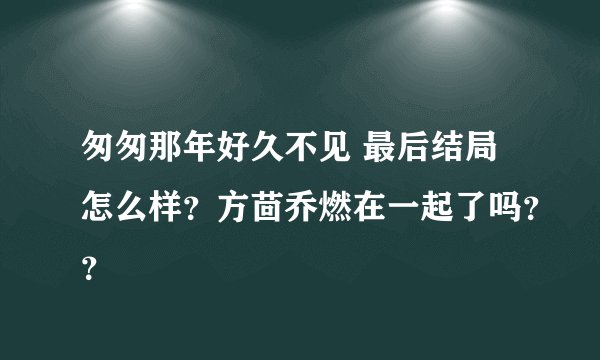 匆匆那年好久不见 最后结局怎么样？方茴乔燃在一起了吗？？