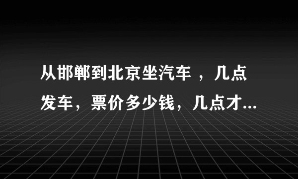 从邯郸到北京坐汽车 ，几点发车，票价多少钱，几点才能到北京啊！