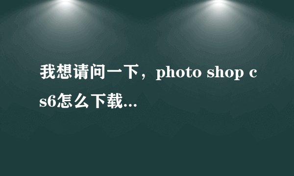 我想请问一下，photo shop cs6怎么下载，在哪可以安全下载