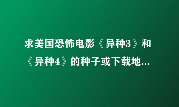 求美国恐怖电影《异种3》和《异种4》的种子或下载地址，要现在可以下的，之前在网上找了好多没有人供种~~~