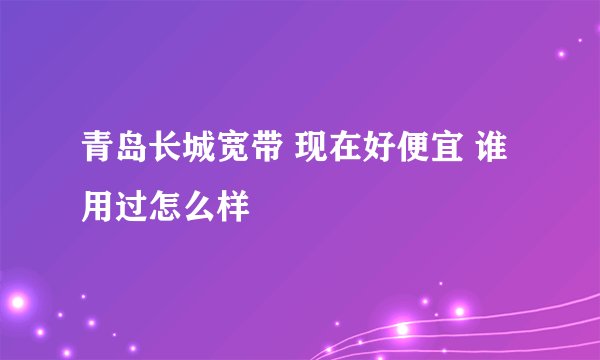 青岛长城宽带 现在好便宜 谁用过怎么样