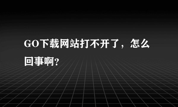GO下载网站打不开了，怎么回事啊？