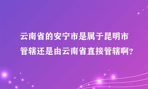云南省的安宁市是属于昆明市管辖还是由云南省直接管辖啊？