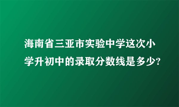 海南省三亚市实验中学这次小学升初中的录取分数线是多少?