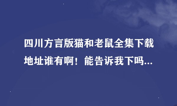 四川方言版猫和老鼠全集下载地址谁有啊！能告诉我下吗？谢谢了！