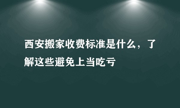 西安搬家收费标准是什么，了解这些避免上当吃亏