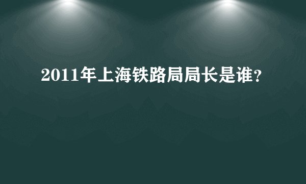 2011年上海铁路局局长是谁？