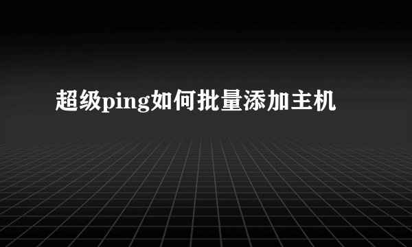 超级ping如何批量添加主机