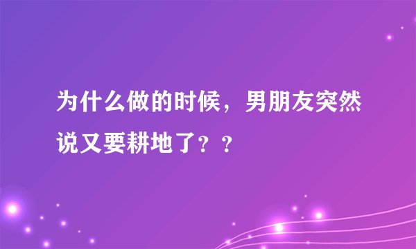 为什么做的时候，男朋友突然说又要耕地了？？