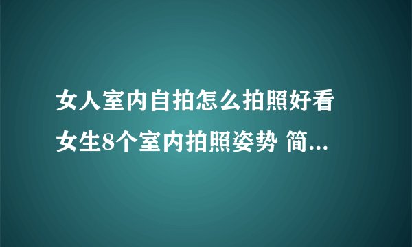 女人室内自拍怎么拍照好看 女生8个室内拍照姿势 简单自然上镜