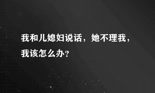我和儿媳妇说话，她不理我，我该怎么办？