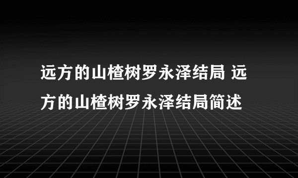 远方的山楂树罗永泽结局 远方的山楂树罗永泽结局简述