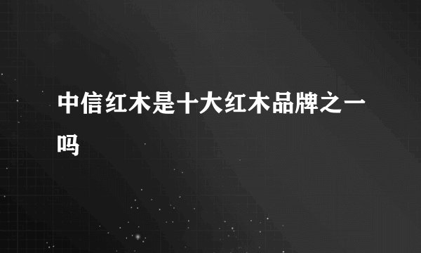 中信红木是十大红木品牌之一吗
