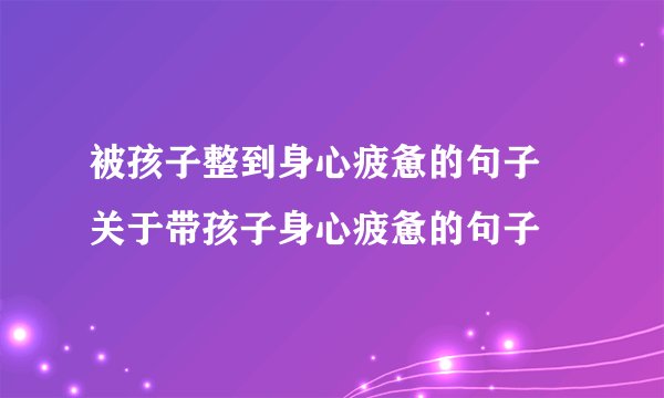 被孩子整到身心疲惫的句子 关于带孩子身心疲惫的句子