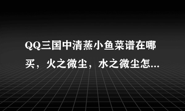 QQ三国中清蒸小鱼菜谱在哪买，火之微尘，水之微尘怎么弄啊？
