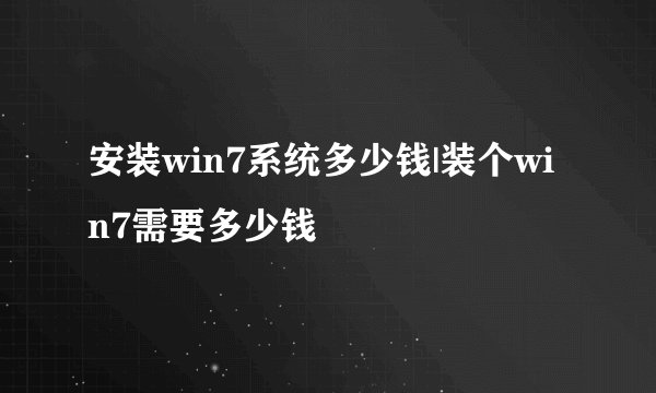 安装win7系统多少钱|装个win7需要多少钱