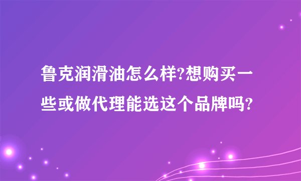 鲁克润滑油怎么样?想购买一些或做代理能选这个品牌吗?