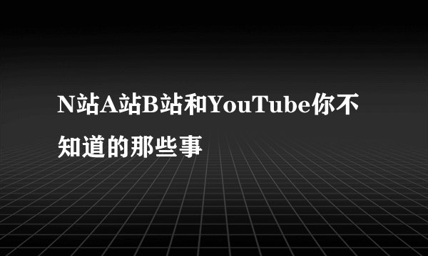 N站A站B站和YouTube你不知道的那些事