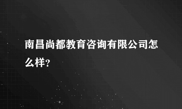 南昌尚都教育咨询有限公司怎么样？