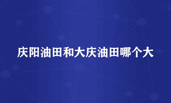 庆阳油田和大庆油田哪个大