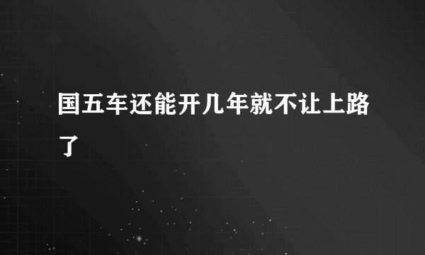 国五车还能开几年就不让上路了