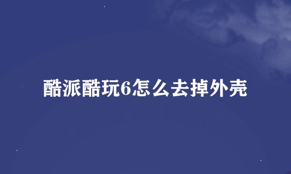 酷派酷玩6怎么去掉外壳