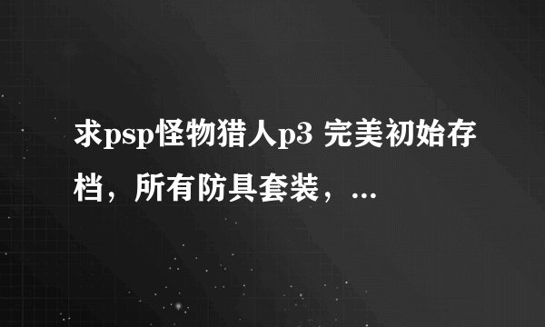 求psp怪物猎人p3 完美初始存档，所有防具套装，武器全开，钱全满 全素材，只需要做任务过剧情