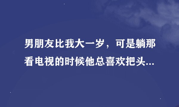 男朋友比我大一岁，可是躺那看电视的时候他总喜欢把头埋在我怀里