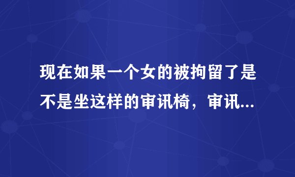 现在如果一个女的被拘留了是不是坐这样的审讯椅，审讯时坐这样审讯椅要脱她鞋吗？如