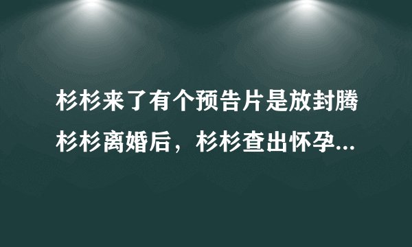 杉杉来了有个预告片是放封腾杉杉离婚后，杉杉查出怀孕，封腾要求打掉孩子那个视频怎么回事，怎么找不到了