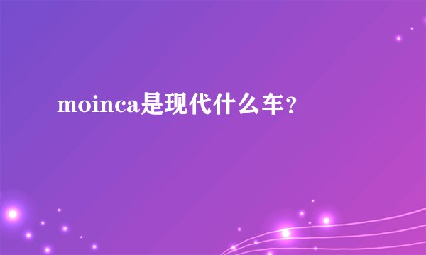 moinca是现代什么车？