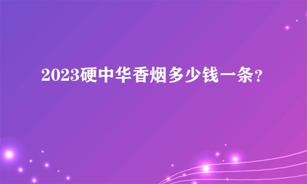 2023硬中华香烟多少钱一条？