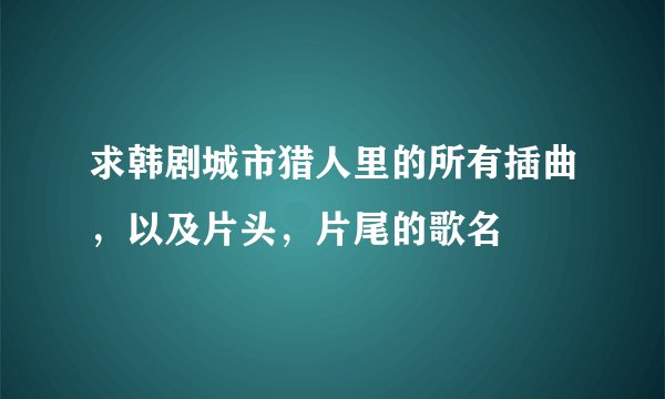 求韩剧城市猎人里的所有插曲，以及片头，片尾的歌名