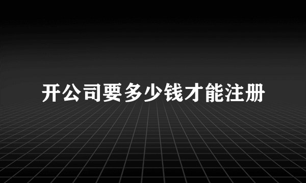 开公司要多少钱才能注册