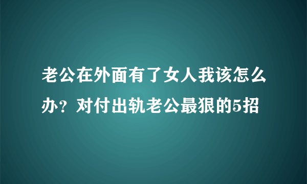 老公在外面有了女人我该怎么办？对付出轨老公最狠的5招