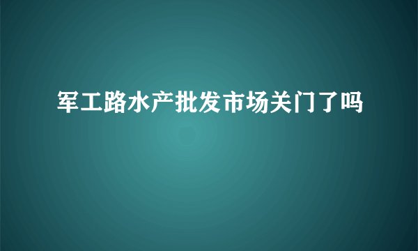 军工路水产批发市场关门了吗