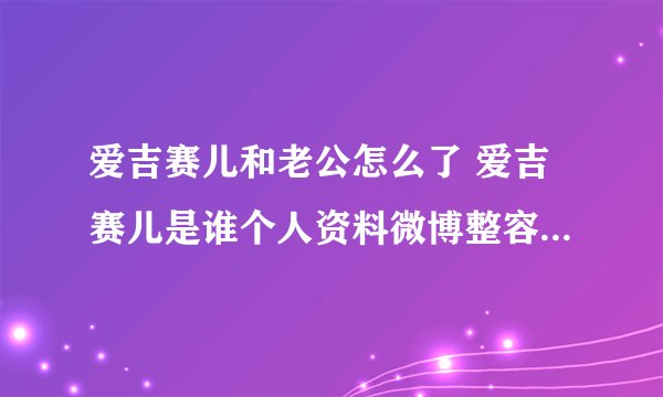 爱吉赛儿和老公怎么了 爱吉赛儿是谁个人资料微博整容前照片扒皮