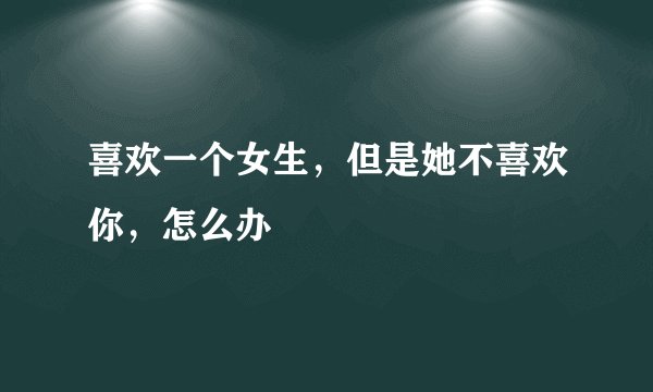 喜欢一个女生，但是她不喜欢你，怎么办