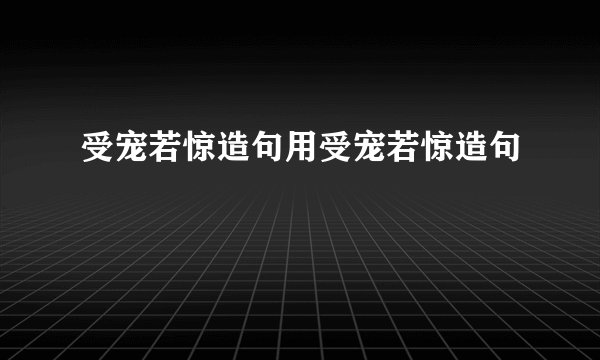 受宠若惊造句用受宠若惊造句