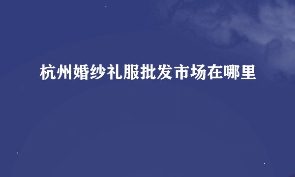 杭州婚纱礼服批发市场在哪里