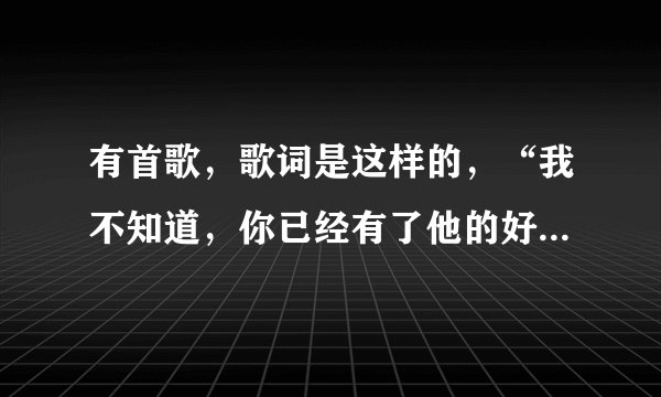 有首歌，歌词是这样的，“我不知道，你已经有了他的好……”，请问是什么歌，谢谢！
