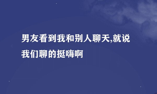 男友看到我和别人聊天,就说我们聊的挺嗨啊
