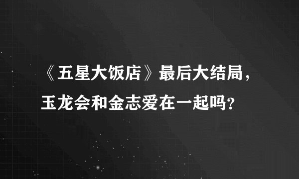 《五星大饭店》最后大结局，玉龙会和金志爱在一起吗？