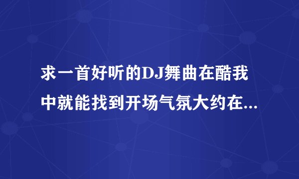 求一首好听的DJ舞曲在酷我中就能找到开场气氛大约在把九分钟左右那个歌曲在那哪能找到全首谢谢大家了！！