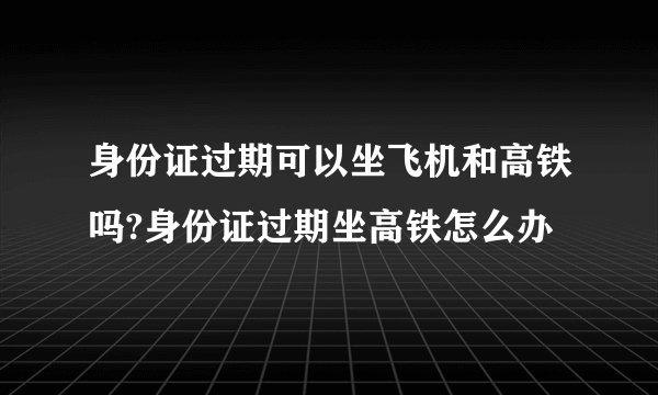 身份证过期可以坐飞机和高铁吗?身份证过期坐高铁怎么办