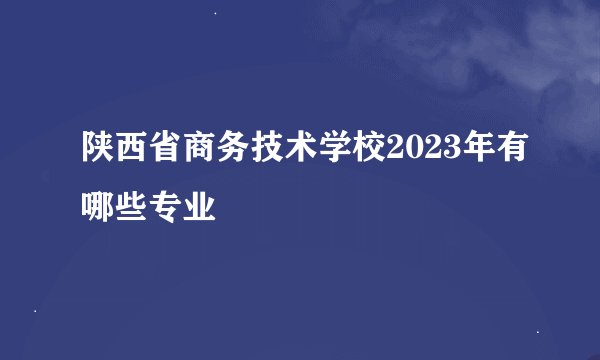 陕西省商务技术学校2023年有哪些专业