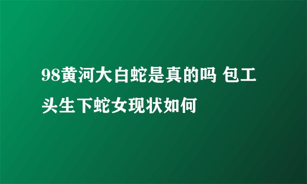 98黄河大白蛇是真的吗 包工头生下蛇女现状如何