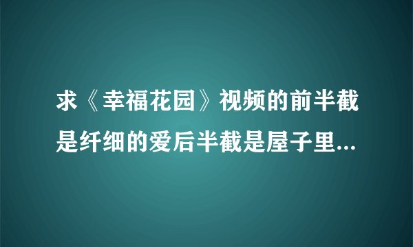 求《幸福花园》视频的前半截是纤细的爱后半截是屋子里的小白兔，请发邮箱：1476949289@qq.com 谢谢！