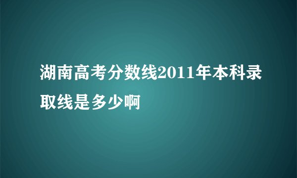 湖南高考分数线2011年本科录取线是多少啊