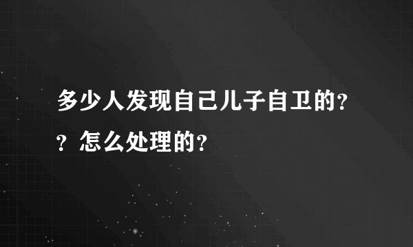 多少人发现自己儿子自卫的？？怎么处理的？